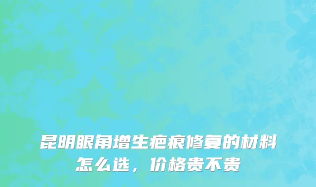 昆明眼角增生疤痕修复的材料怎么选，价格贵不贵