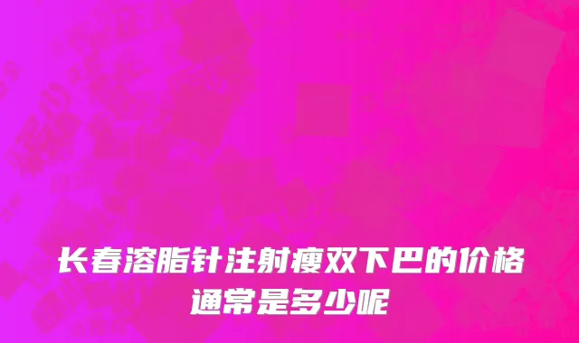 长春溶脂针注射瘦双下巴的价格通常是多少呢