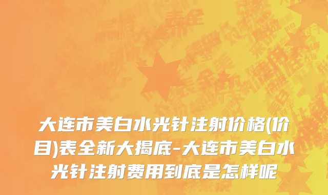 大连市美白水光针注射价格(价目)表全新大揭底-大连市美白水光针注射费用到底是怎样呢