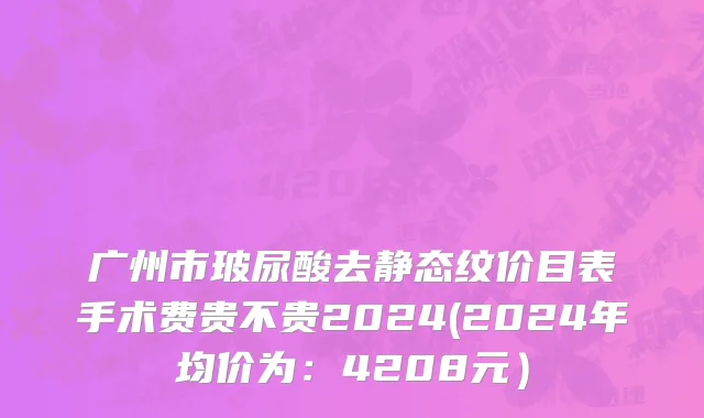 广州市玻尿酸去静态纹价目表手术费贵不贵2024(2024年均价为：4208元）