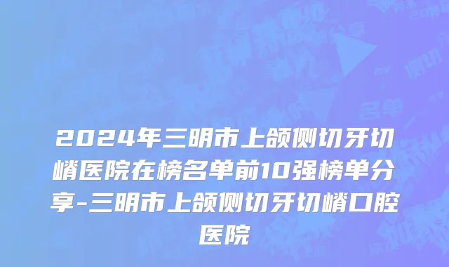 2024年三明市上颌侧切牙切嵴医院在榜名单前10强榜单分享-三明市上颌侧切牙切嵴口腔医院