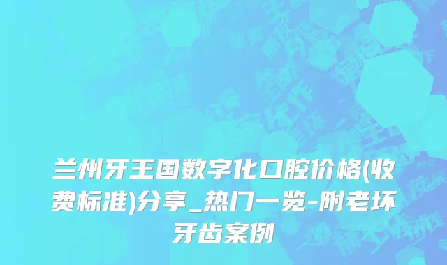 兰州牙王国数字化口腔价格(收费标准)分享_热门一览-附老坏牙齿案例