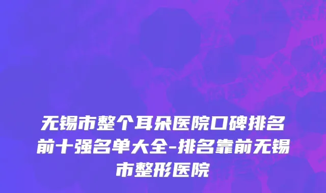 无锡市整个耳朵医院口碑排名前十强名单大全-排名靠前无锡市整形医院