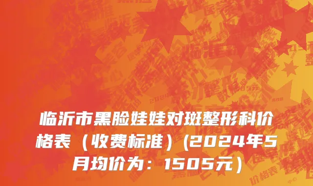 临沂市黑脸娃娃对斑整形科价格表（收费标准）(2024年5月均价为：1505元）