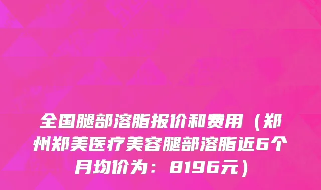全国腿部溶脂报价和费用(郑州郑美医疗美容腿部溶脂近6个月均价为:8196元)