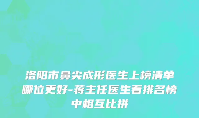 洛阳市鼻尖成形医生上榜清单哪位更好-蒋主任医生看排名榜中相互比拼