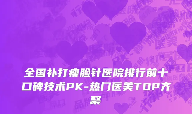 全国补打瘦脸针医院排行前十口碑技术PK-热门医美TOP齐聚