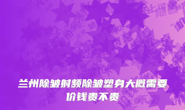 兰州除皱射频除皱塑身大概需要价钱贵不贵