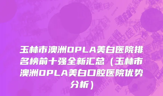 玉林市澳洲OPLA美白医院排名榜前十强全新汇总（玉林市澳洲OPLA美白口腔医院优势分析）