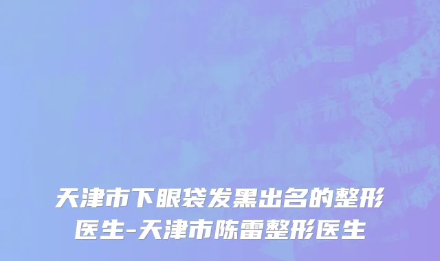 天津市下眼袋发黑出名的整形医生-天津市陈雷整形医生
