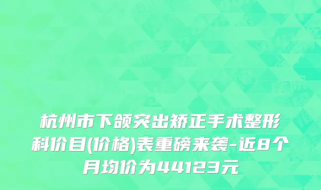 杭州市下颌突出矫正手术整形科价目(价格)表重磅来袭-近8个月均价为44123元