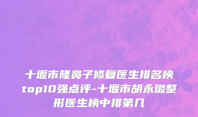 十堰市隆鼻子修复医生排名榜top10强点评-十堰市胡永璐整形医生榜中排第几