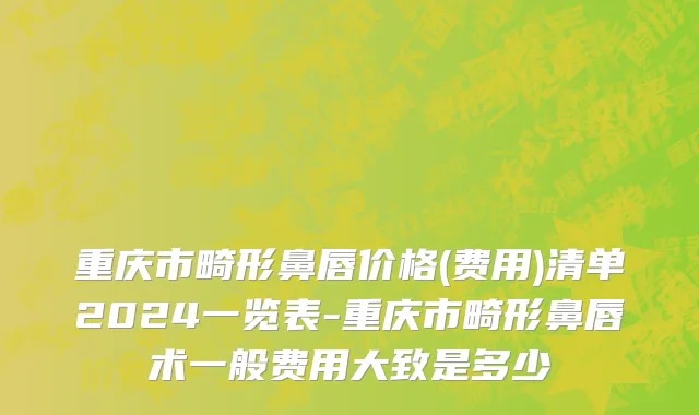 重庆市畸形鼻唇价格(费用)清单2024一览表-重庆市畸形鼻唇术一般费用大致是多少