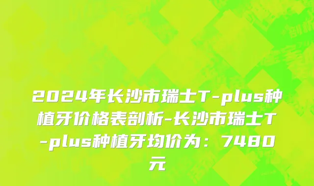 2024年长沙市瑞士T-plus种植牙价格表剖析-长沙市瑞士T-plus种植牙均价为：7480元