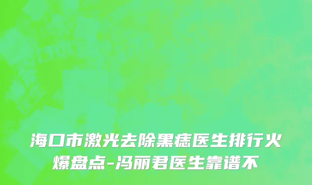 海口市激光去除黑痣医生排行火爆盘点-冯丽君医生靠谱不