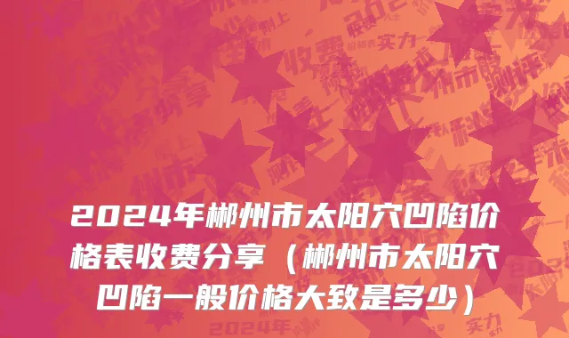 2024年郴州市太阳穴凹陷价格表收费分享（郴州市太阳穴凹陷一般价格大致是多少）