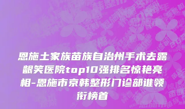 恩施土家族苗族自治州手术去露龈笑医院top10强排名惊艳亮相-恩施市京韩整形门诊部谁领衔榜首