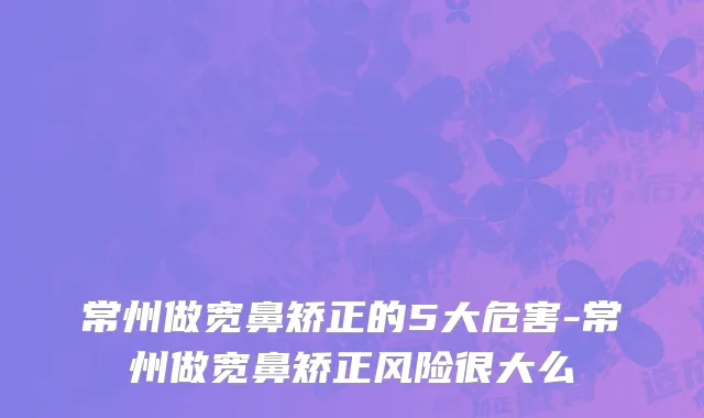 常州做宽鼻矫正的5大危害-常州做宽鼻矫正风险很大么