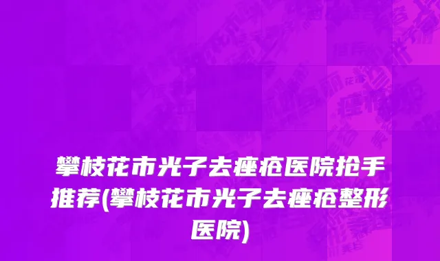 攀枝花市光子去痤疮医院抢手推荐(攀枝花市光子去痤疮整形医院)