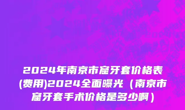 2024年南京市窟牙套价格表(费用)2024全面曝光（南京市窟牙套手术价格是多少啊）