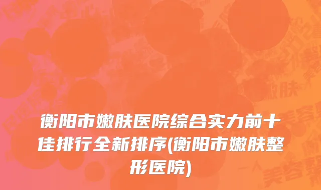 衡阳市嫩肤医院综合实力前十佳排行全新排序(衡阳市嫩肤整形医院)