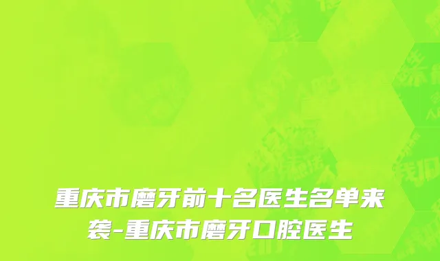 重庆市磨牙前十名医生名单来袭-重庆市磨牙口腔医生