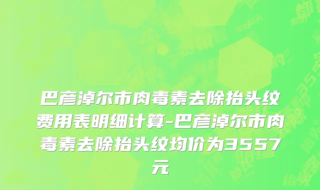 巴彦淖尔市肉毒素去除抬头纹费用表明细计算-巴彦淖尔市肉毒素去除抬头纹均价为3557元