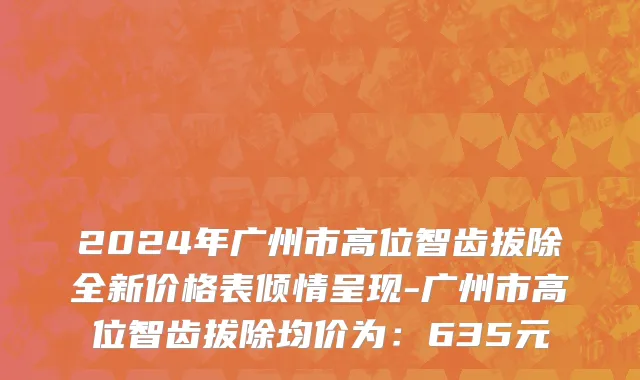 2024年广州市高位智齿拔除全新价格表倾情呈现-广州市高位智齿拔除均价为：635元