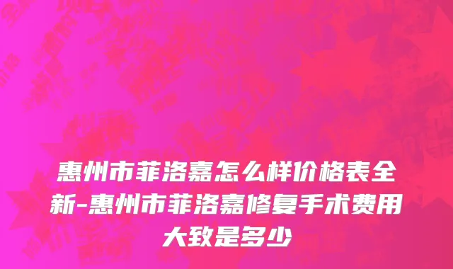 惠州市菲洛嘉怎么样价格表全新-惠州市菲洛嘉修复手术费用大致是多少