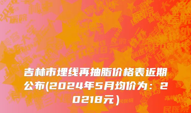 吉林市埋线再抽脂价格表近期公布(2024年5月均价为：20218元）
