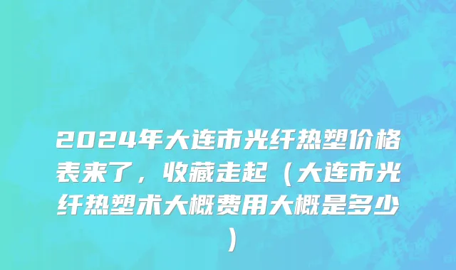 2024年大连市光纤热塑价格表来了，收藏走起（大连市光纤热塑术大概费用大概是多少）
