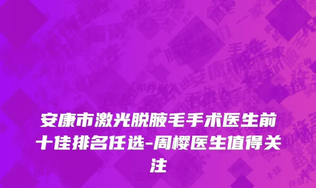 安康市激光脱腋毛手术医生前十佳排名任选-周樱医生值得关注