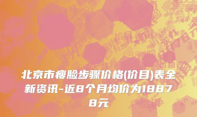 北京市瘦脸步骤价格(价目)表全新资讯-近8个月均价为18878元