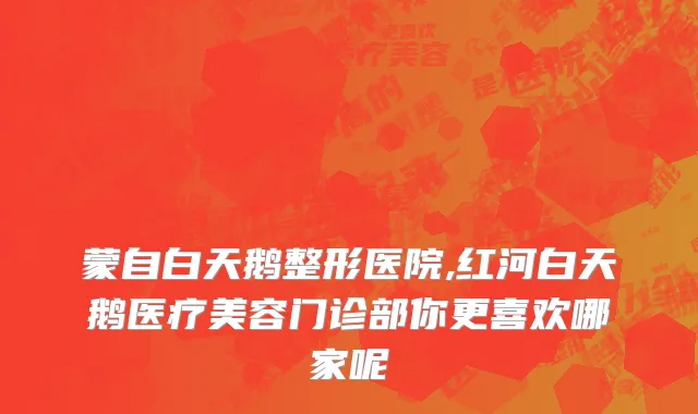 蒙自白天鹅整形医院,红河白天鹅医疗美容门诊部你更喜欢哪家呢