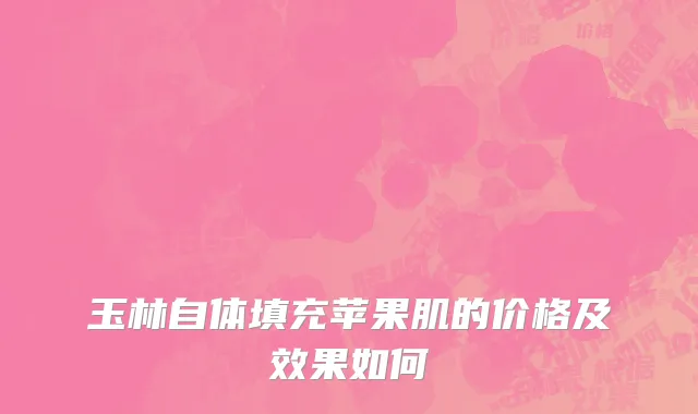玉林自体填充苹果肌的价格及效果如何