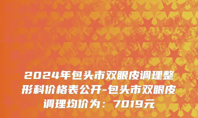 2024年包头市双眼皮调理整形科价格表公开-包头市双眼皮调理均价为：7019元