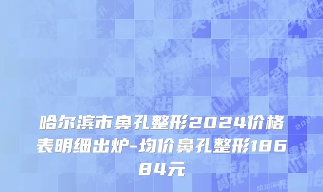 哈尔滨市鼻孔整形2024价格表明细出炉-均价鼻孔整形18684元