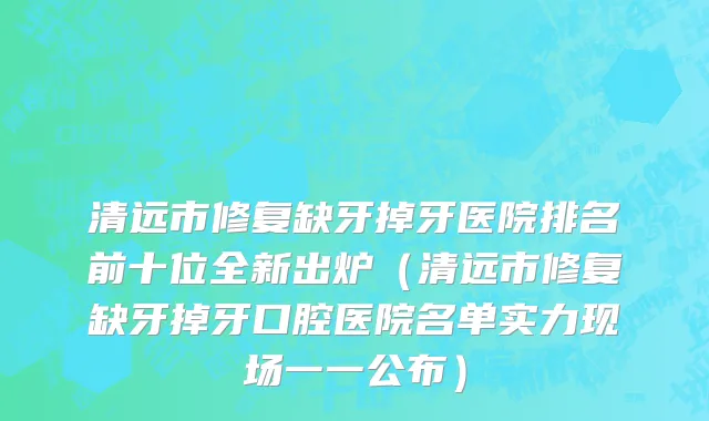 清远市修复缺牙掉牙医院排名前十位全新出炉（清远市修复缺牙掉牙口腔医院名单实力现场一一公布）