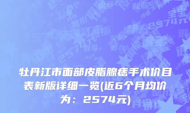 牡丹江市面部皮脂腺痣手术价目表新版详细一览(近6个月均价为：2574元)