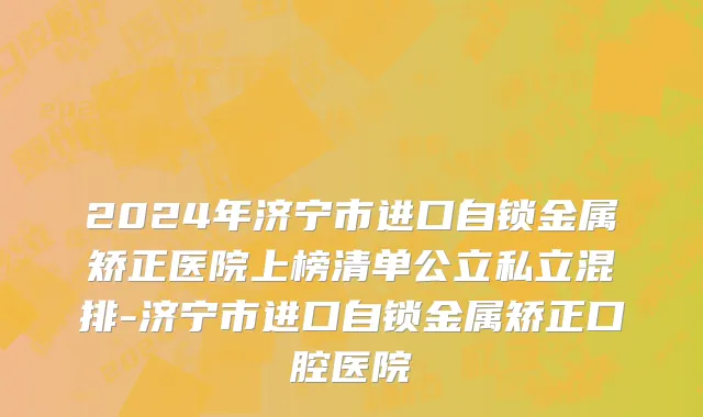 2024年济宁市进口自锁金属矫正医院上榜清单公立私立混排-济宁市进口自锁金属矫正口腔医院