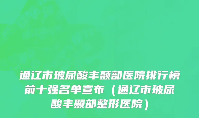 通辽市玻尿酸丰颞部医院排行榜前十强名单宣布（通辽市玻尿酸丰颞部整形医院）