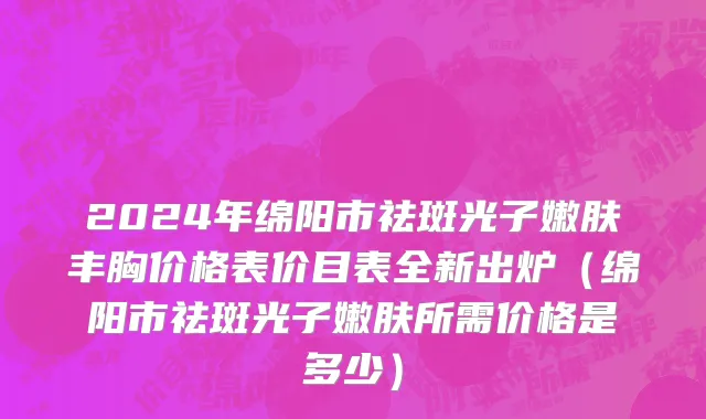 2024年绵阳市祛斑光子嫩肤丰胸价格表价目表全新出炉（绵阳市祛斑光子嫩肤所需价格是多少）