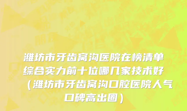 潍坊市牙齿窝沟医院在榜清单综合实力前十位哪几家技术好（潍坊市牙齿窝沟口腔医院人气口碑高出圈）