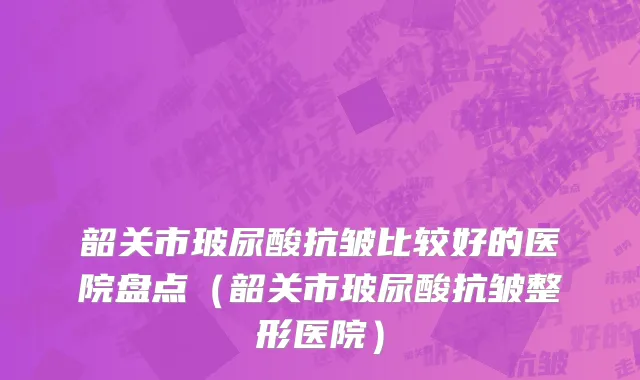韶关市玻尿酸抗皱比较好的医院盘点（韶关市玻尿酸抗皱整形医院）