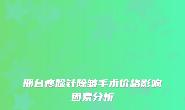 邢台瘦脸针除皱手术价格影响因素分析