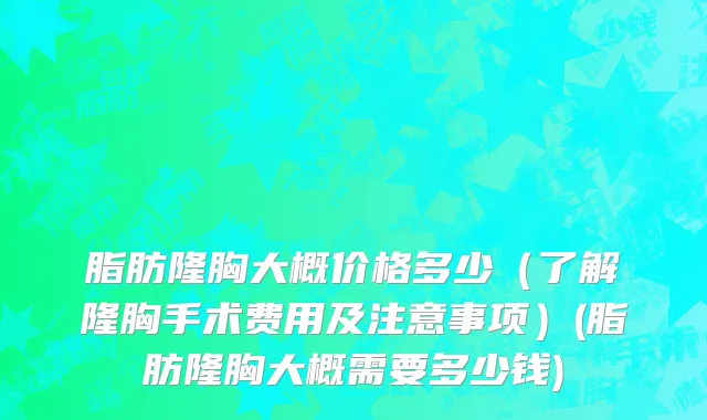 脂肪隆胸大概价格多少（了解隆胸手术费用及注意事项）(脂肪隆胸大概需要多少钱)