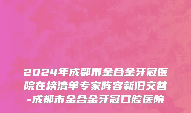 2024年成都市金合金牙冠医院在榜清单专家阵容新旧交替-成都市金合金牙冠口腔医院