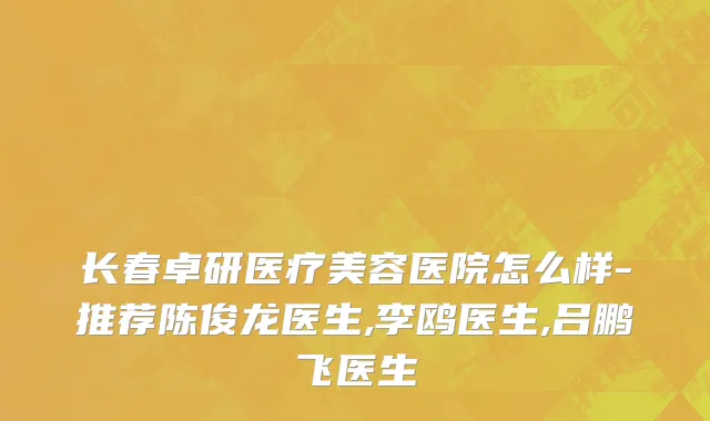长春卓研医疗美容医院怎么样-推荐陈俊龙医生,李鸥医生,吕鹏飞医生