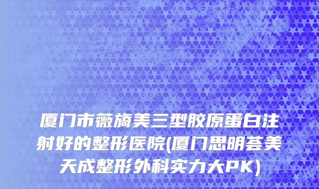 厦门市薇旖美三型胶原蛋白注射好的整形医院(厦门思明荟美天成整形外科实力大PK)