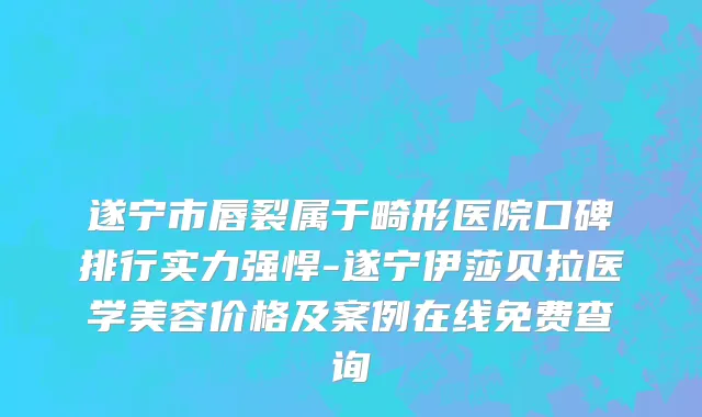 遂宁市唇裂属于畸形医院口碑排行实力强悍-遂宁伊莎贝拉医学美容价格及案例在线免费查询